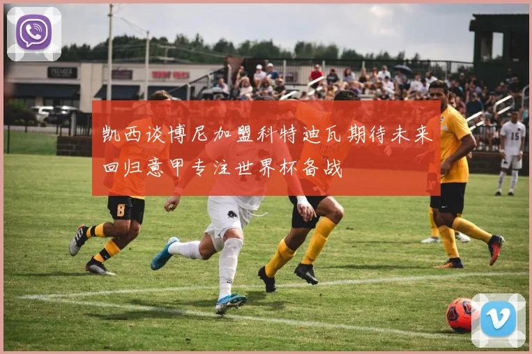 凯西谈博尼加盟科特迪瓦期待未来回归意甲专注世界杯备战