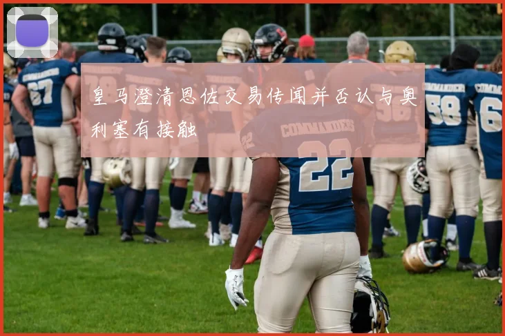 皇马澄清恩佐交易传闻并否认与奥利塞有接触