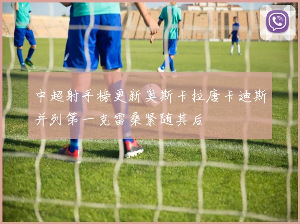 中超射手榜更新奥斯卡拉唐卡迪斯并列第一克雷桑紧随其后