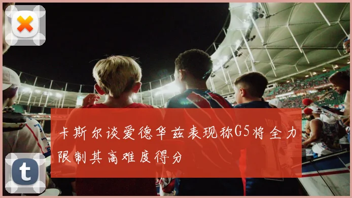 卡斯尔谈爱德华兹表现称G5将全力限制其高难度得分