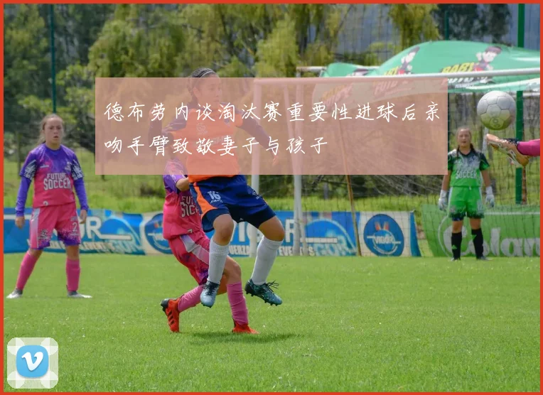 德布劳内谈淘汰赛重要性进球后亲吻手臂致敬妻子与孩子