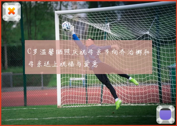 C罗温馨晒照庆祝母亲节向乔治娜和母亲送上祝福与爱意