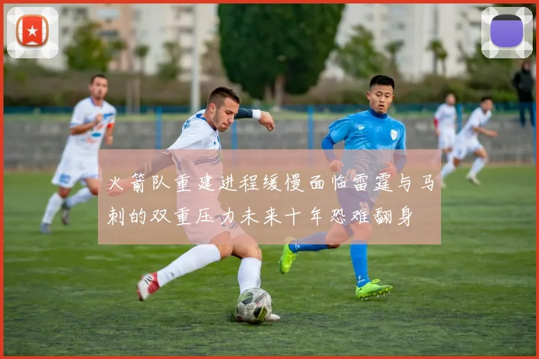 火箭队重建进程缓慢面临雷霆与马刺的双重压力未来十年恐难翻身