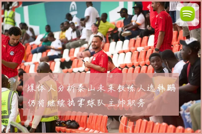 媒体人分析泰山未来教练人选韩鹏仍将继续执掌球队主帅职务