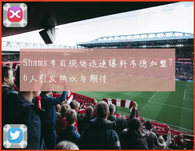 Shams节目现场迅速曝料韦德加盟76人引发热议与期待