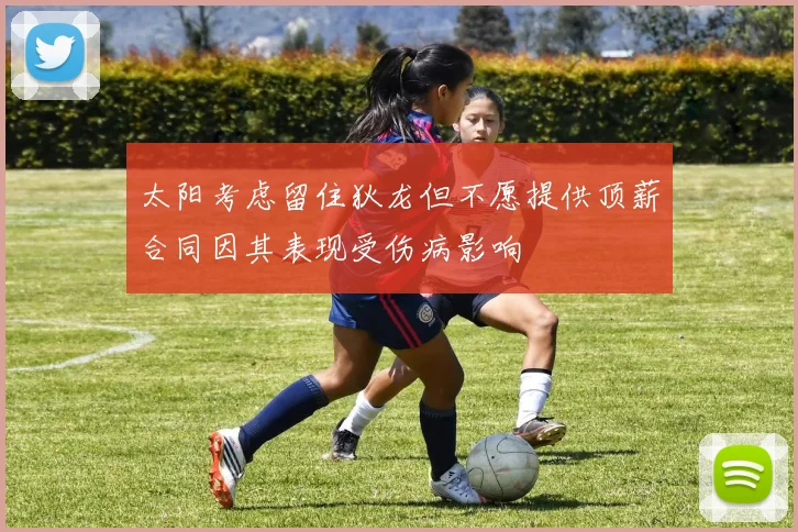 太阳考虑留住狄龙但不愿提供顶薪合同因其表现受伤病影响