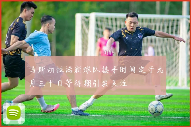 马斯切拉诺新球队接手时间定于九月三十日等待期引发关注