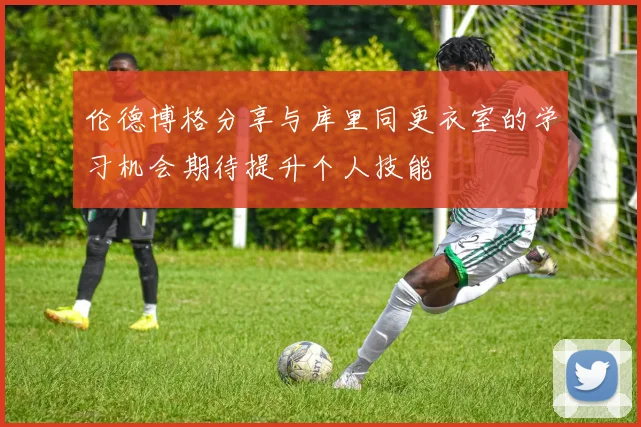 伦德博格分享与库里同更衣室的学习机会期待提升个人技能