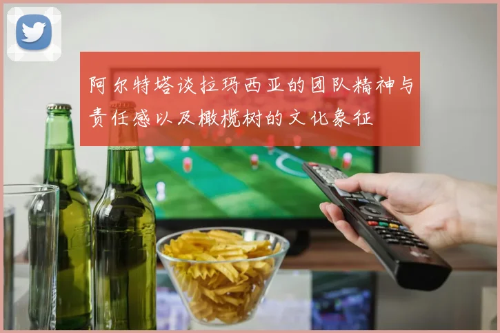 阿尔特塔谈拉玛西亚的团队精神与责任感以及橄榄树的文化象征